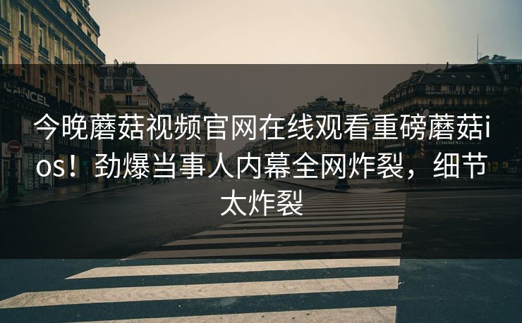今晚蘑菇视频官网在线观看重磅蘑菇ios！劲爆当事人内幕全网炸裂，细节太炸裂