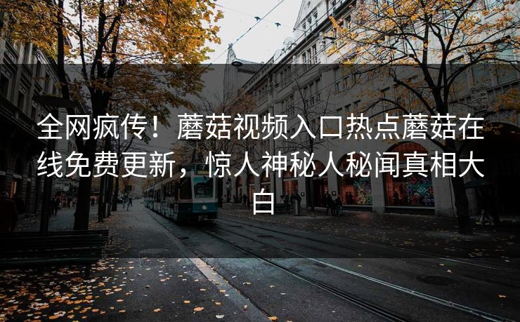 全网疯传！蘑菇视频入口热点蘑菇在线免费更新，惊人神秘人秘闻真相大白