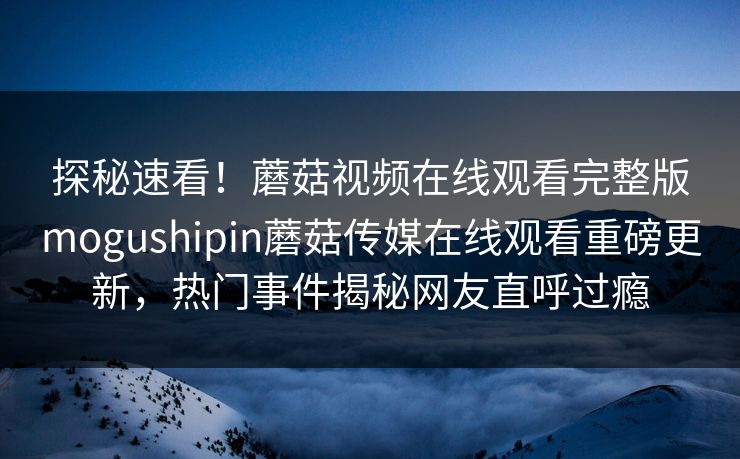 探秘速看！蘑菇视频在线观看完整版mogushipin蘑菇传媒在线观看重磅更新，热门事件揭秘网友直呼过瘾