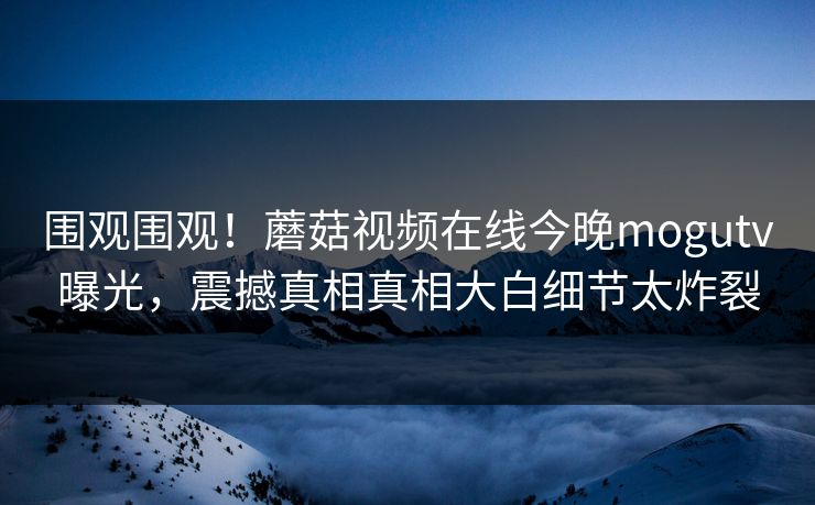 围观围观！蘑菇视频在线今晚mogutv曝光，震撼真相真相大白细节太炸裂