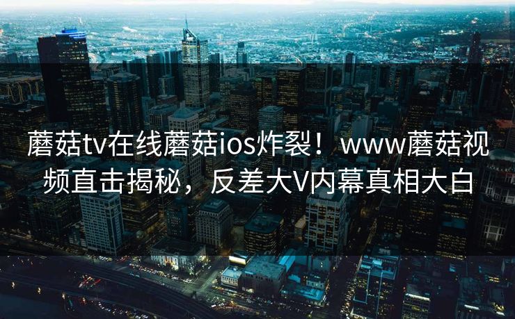 蘑菇tv在线蘑菇ios炸裂！www蘑菇视频直击揭秘，反差大V内幕真相大白