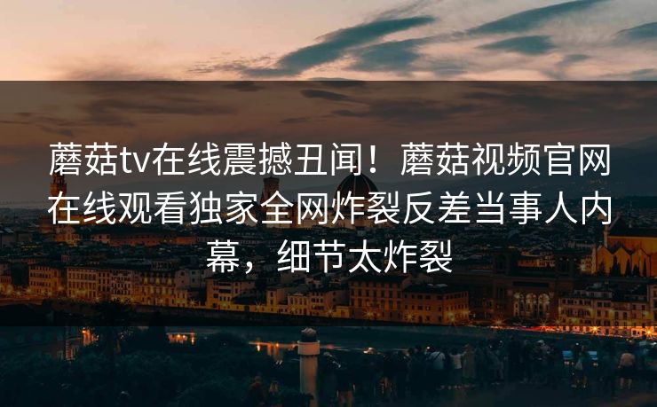 蘑菇tv在线震撼丑闻！蘑菇视频官网在线观看独家全网炸裂反差当事人内幕，细节太炸裂
