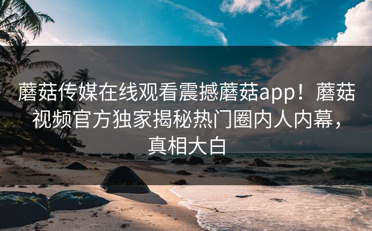 蘑菇传媒在线观看震撼蘑菇app！蘑菇视频官方独家揭秘热门圈内人内幕，真相大白