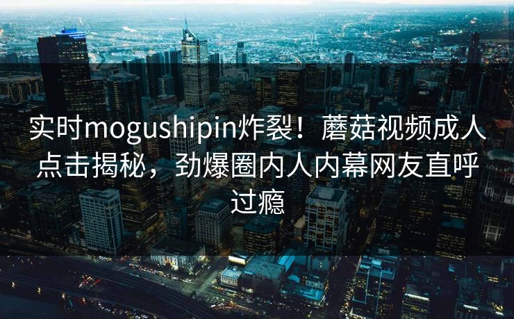 实时mogushipin炸裂！蘑菇视频成人点击揭秘，劲爆圈内人内幕网友直呼过瘾