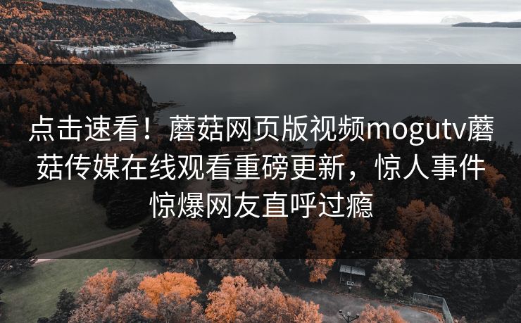 点击速看！蘑菇网页版视频mogutv蘑菇传媒在线观看重磅更新，惊人事件惊爆网友直呼过瘾
