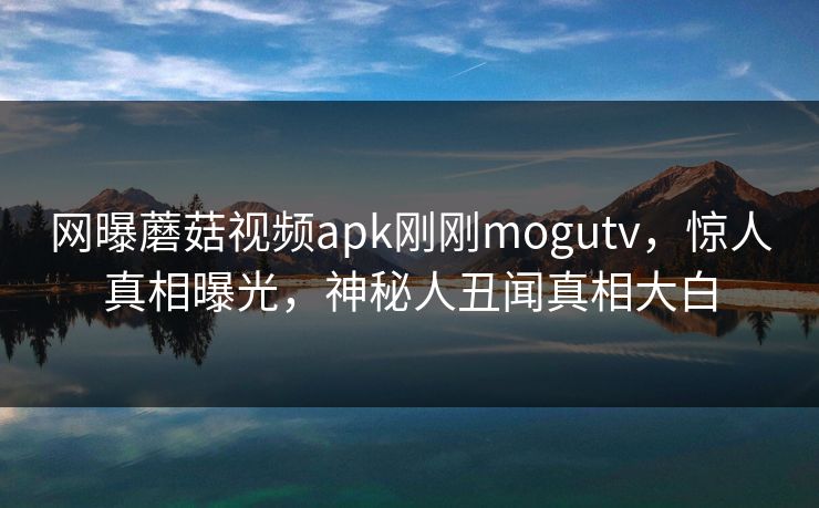 网曝蘑菇视频apk刚刚mogutv，惊人真相曝光，神秘人丑闻真相大白