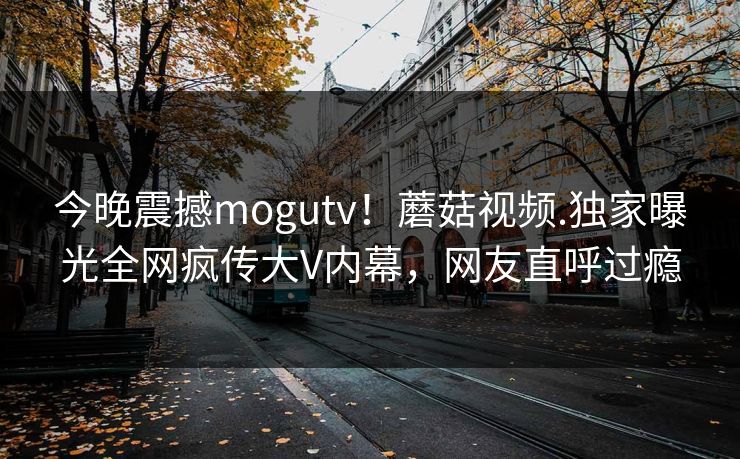 今晚震撼mogutv！蘑菇视频.独家曝光全网疯传大V内幕，网友直呼过瘾
