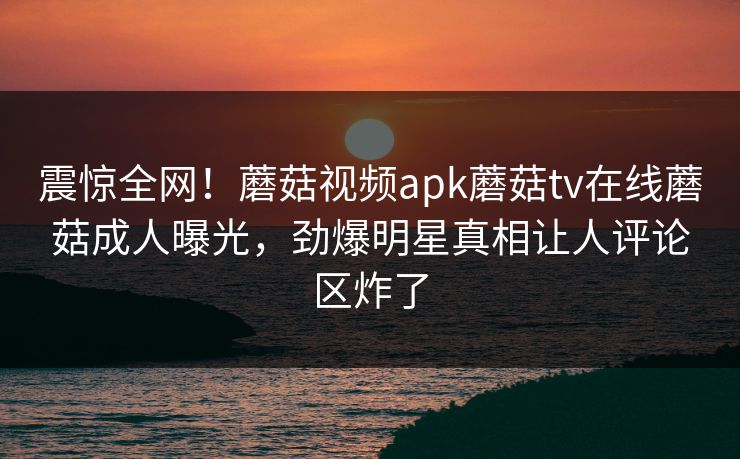 震惊全网！蘑菇视频apk蘑菇tv在线蘑菇成人曝光，劲爆明星真相让人评论区炸了