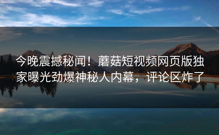 今晚震撼秘闻！蘑菇短视频网页版独家曝光劲爆神秘人内幕，评论区炸了