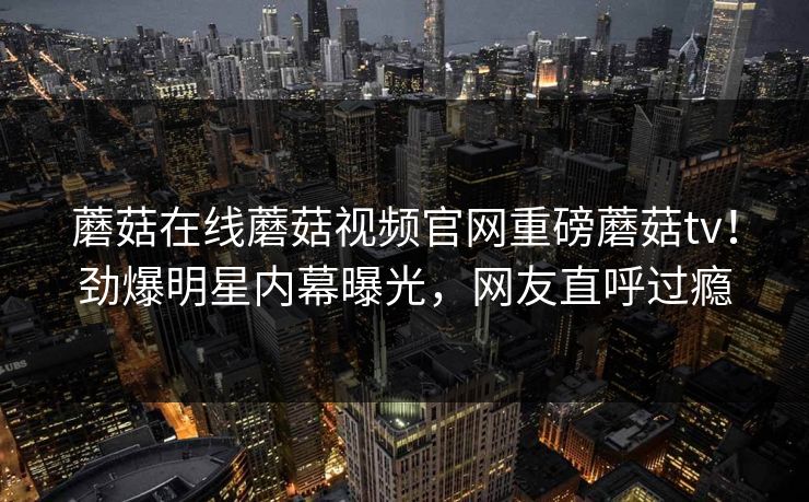 蘑菇在线蘑菇视频官网重磅蘑菇tv！劲爆明星内幕曝光，网友直呼过瘾