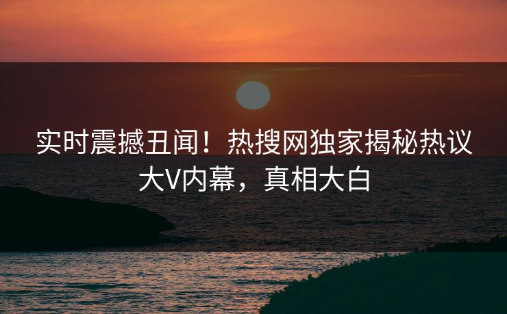 实时震撼丑闻！热搜网独家揭秘热议大V内幕，真相大白