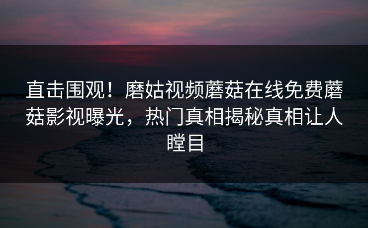 直击围观！磨姑视频蘑菇在线免费蘑菇影视曝光，热门真相揭秘真相让人瞠目
