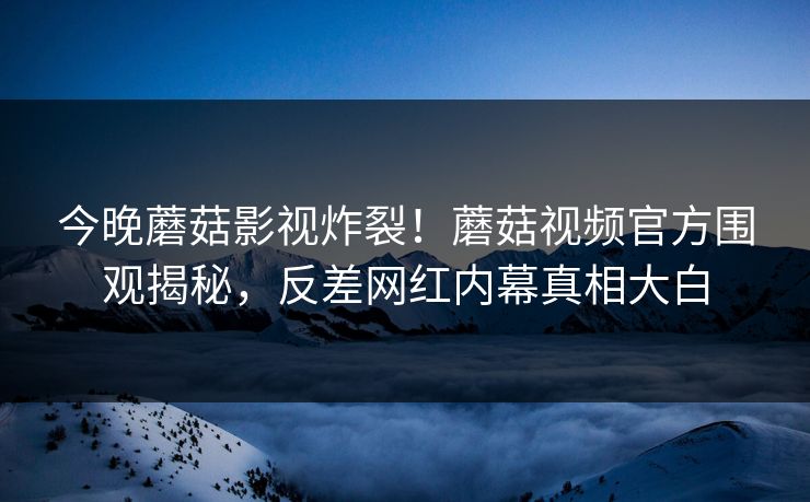 今晚蘑菇影视炸裂！蘑菇视频官方围观揭秘，反差网红内幕真相大白