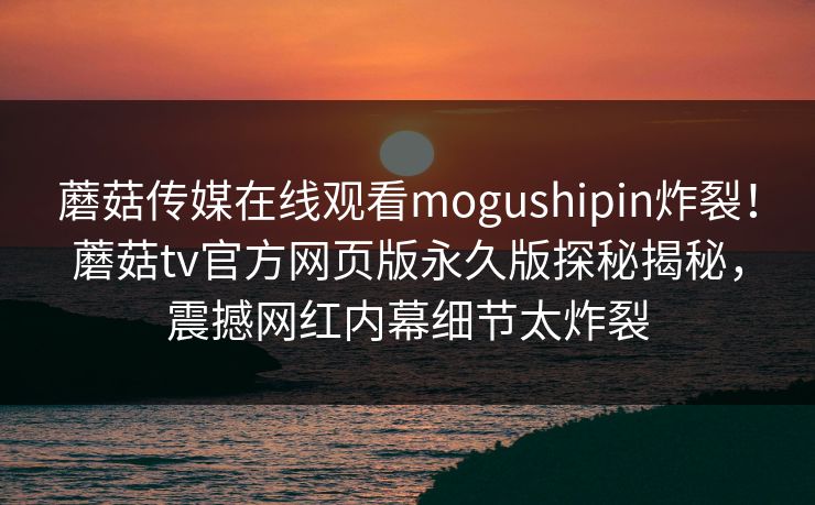 蘑菇传媒在线观看mogushipin炸裂！蘑菇tv官方网页版永久版探秘揭秘，震撼网红内幕细节太炸裂