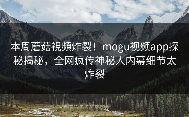 本周蘑菇視頻炸裂！mogu视频app探秘揭秘，全网疯传神秘人内幕细节太炸裂