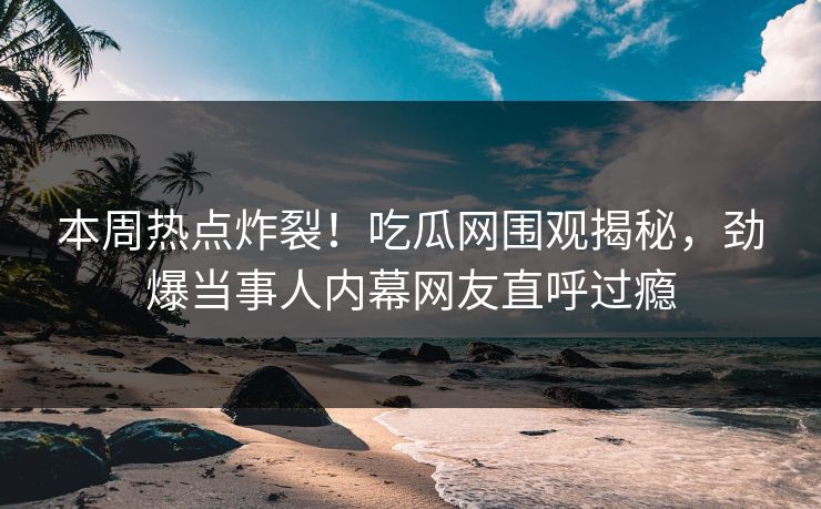 本周热点炸裂！吃瓜网围观揭秘，劲爆当事人内幕网友直呼过瘾