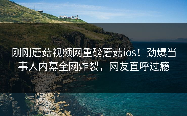 刚刚蘑菇视频网重磅蘑菇ios！劲爆当事人内幕全网炸裂，网友直呼过瘾