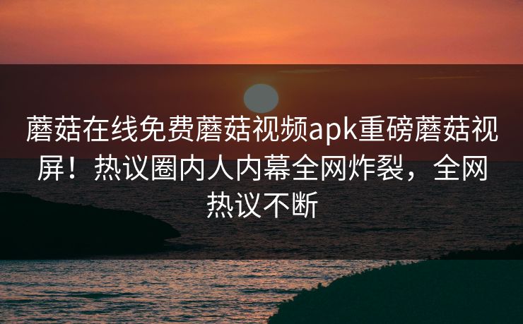 蘑菇在线免费蘑菇视频apk重磅蘑菇视屏！热议圈内人内幕全网炸裂，全网热议不断
