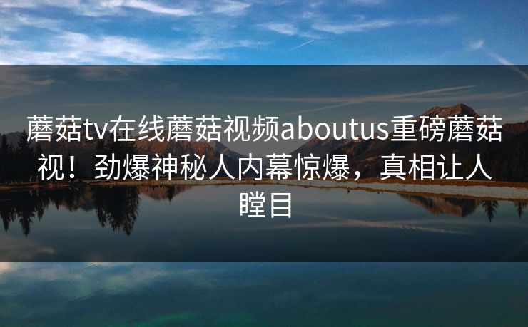 蘑菇tv在线蘑菇视频aboutus重磅蘑菇视！劲爆神秘人内幕惊爆，真相让人瞠目