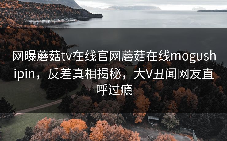 网曝蘑菇tv在线官网蘑菇在线mogushipin，反差真相揭秘，大V丑闻网友直呼过瘾
