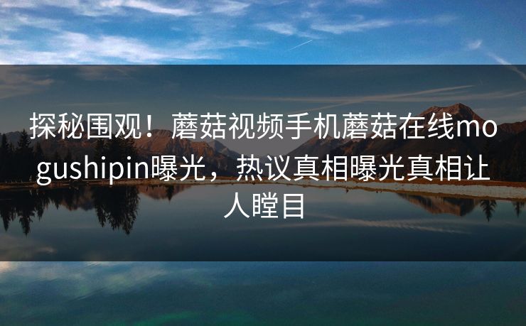 探秘围观！蘑菇视频手机蘑菇在线mogushipin曝光，热议真相曝光真相让人瞠目