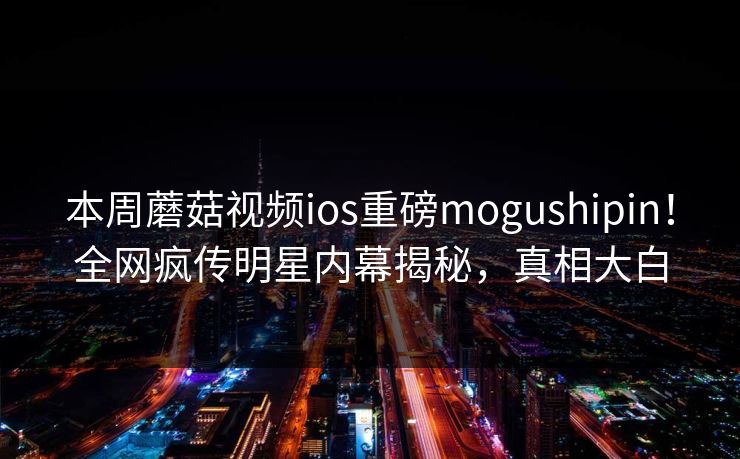 本周蘑菇视频ios重磅mogushipin！全网疯传明星内幕揭秘，真相大白
