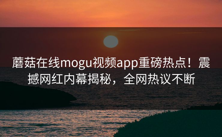 蘑菇在线mogu视频app重磅热点！震撼网红内幕揭秘，全网热议不断