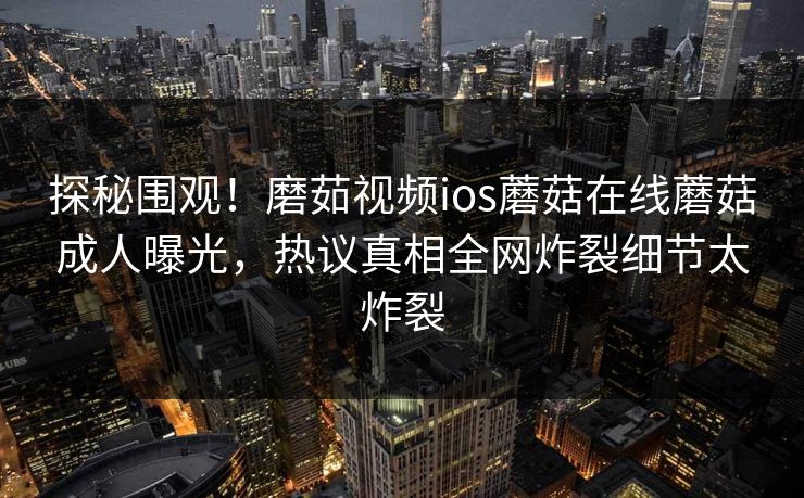 探秘围观！磨茹视频ios蘑菇在线蘑菇成人曝光，热议真相全网炸裂细节太炸裂