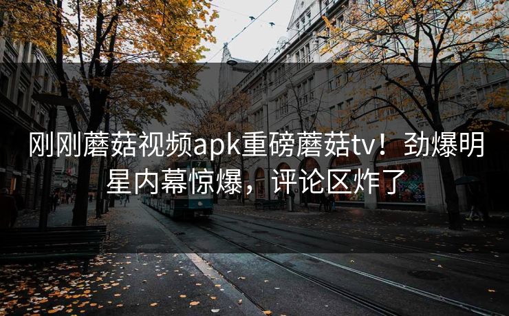 刚刚蘑菇视频apk重磅蘑菇tv！劲爆明星内幕惊爆，评论区炸了