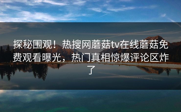 探秘围观！热搜网蘑菇tv在线蘑菇免费观看曝光，热门真相惊爆评论区炸了
