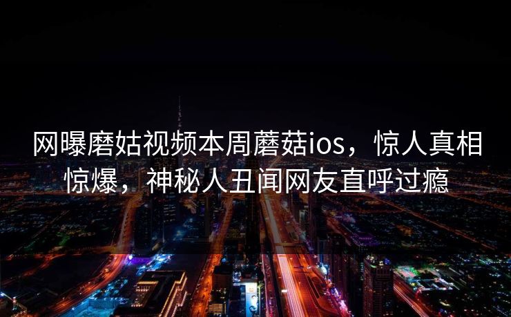 网曝磨姑视频本周蘑菇ios，惊人真相惊爆，神秘人丑闻网友直呼过瘾