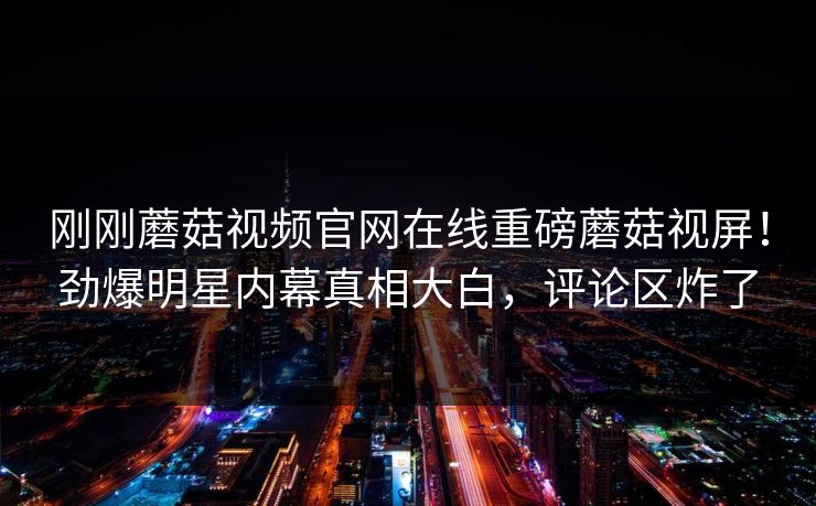 刚刚蘑菇视频官网在线重磅蘑菇视屏！劲爆明星内幕真相大白，评论区炸了