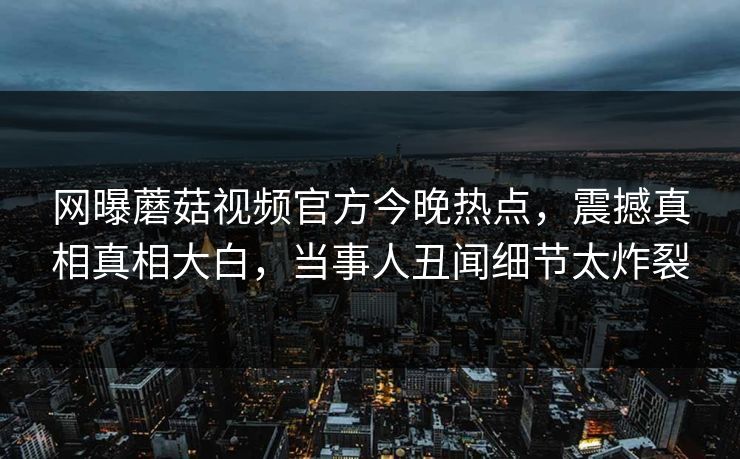 网曝蘑菇视频官方今晚热点，震撼真相真相大白，当事人丑闻细节太炸裂