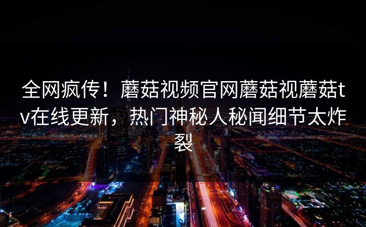 全网疯传！蘑菇视频官网蘑菇视蘑菇tv在线更新，热门神秘人秘闻细节太炸裂
