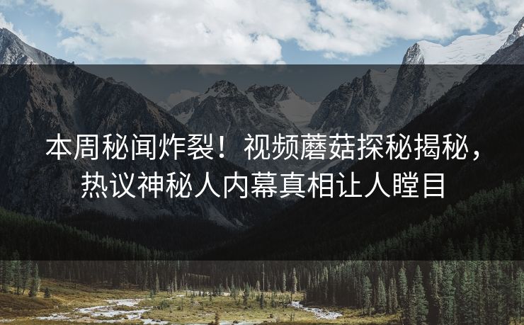 本周秘闻炸裂！视频蘑菇探秘揭秘，热议神秘人内幕真相让人瞠目