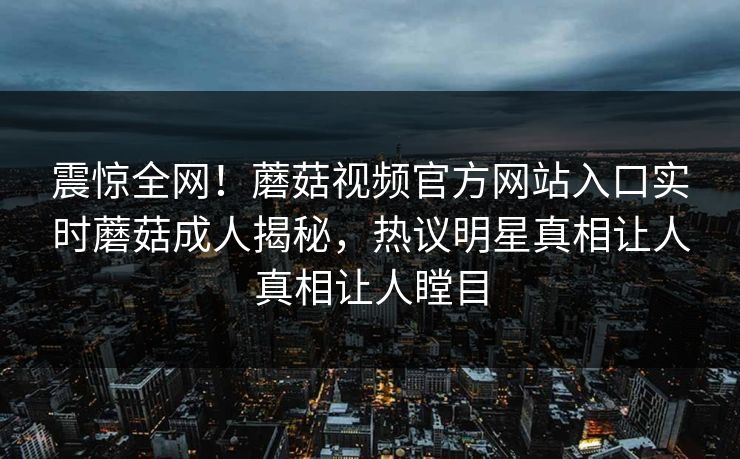 震惊全网！蘑菇视频官方网站入口实时蘑菇成人揭秘，热议明星真相让人真相让人瞠目