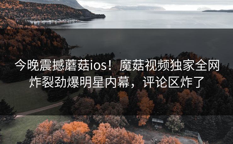 今晚震撼蘑菇ios！魔菇视频独家全网炸裂劲爆明星内幕，评论区炸了