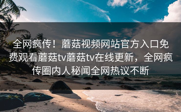 全网疯传！蘑菇视频网站官方入口免费观看蘑菇tv蘑菇tv在线更新，全网疯传圈内人秘闻全网热议不断
