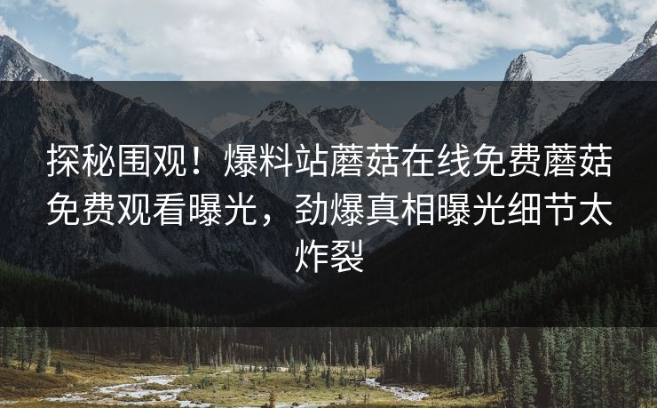 探秘围观！爆料站蘑菇在线免费蘑菇免费观看曝光，劲爆真相曝光细节太炸裂