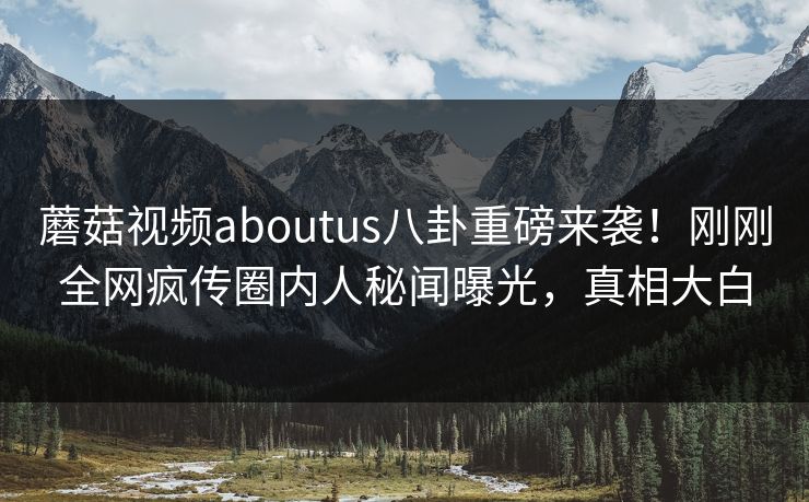 蘑菇视频aboutus八卦重磅来袭！刚刚全网疯传圈内人秘闻曝光，真相大白