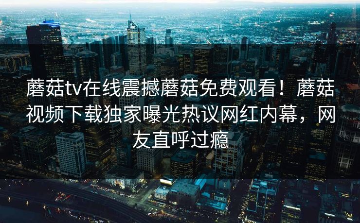蘑菇tv在线震撼蘑菇免费观看！蘑菇视频下载独家曝光热议网红内幕，网友直呼过瘾