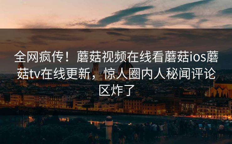 全网疯传！蘑菇视频在线看蘑菇ios蘑菇tv在线更新，惊人圈内人秘闻评论区炸了