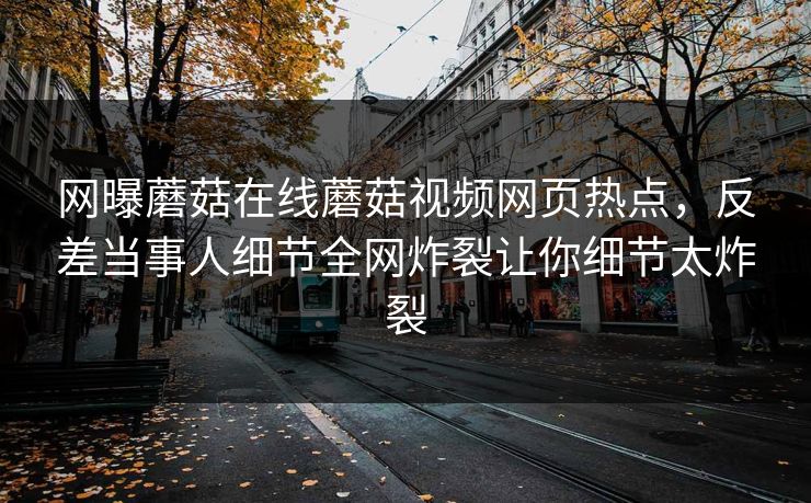 网曝蘑菇在线蘑菇视频网页热点，反差当事人细节全网炸裂让你细节太炸裂