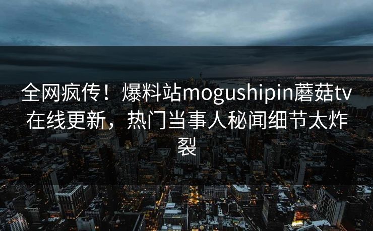 全网疯传！爆料站mogushipin蘑菇tv在线更新，热门当事人秘闻细节太炸裂