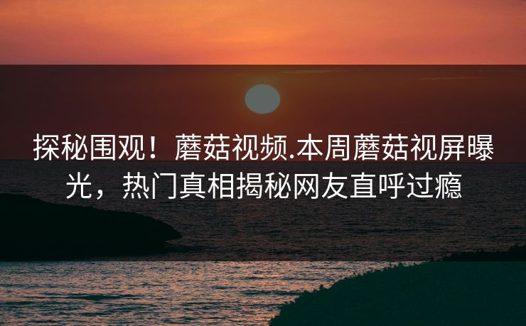 探秘围观！蘑菇视频.本周蘑菇视屏曝光，热门真相揭秘网友直呼过瘾