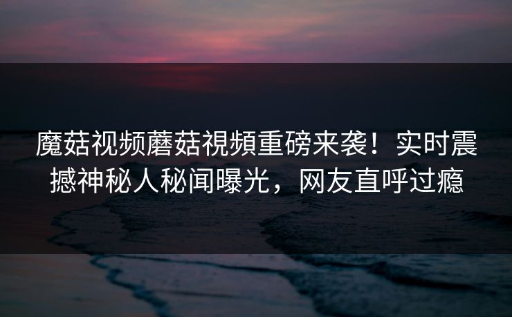 魔菇视频蘑菇視頻重磅来袭！实时震撼神秘人秘闻曝光，网友直呼过瘾