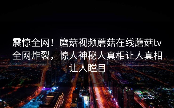 震惊全网！磨菇视频蘑菇在线蘑菇tv全网炸裂，惊人神秘人真相让人真相让人瞠目