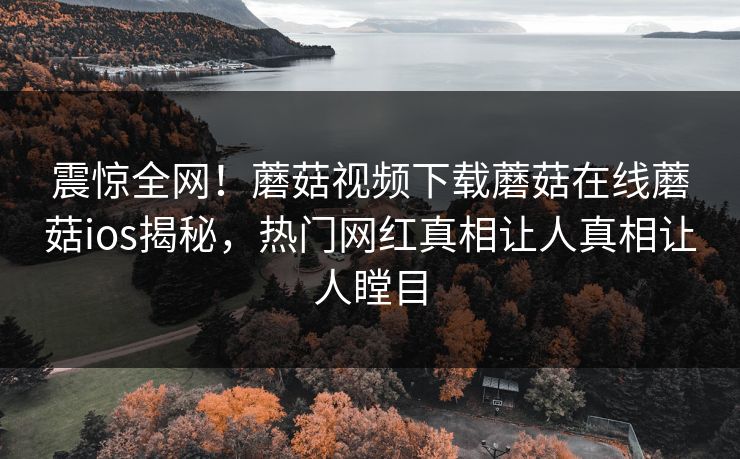 震惊全网！蘑菇视频下载蘑菇在线蘑菇ios揭秘，热门网红真相让人真相让人瞠目