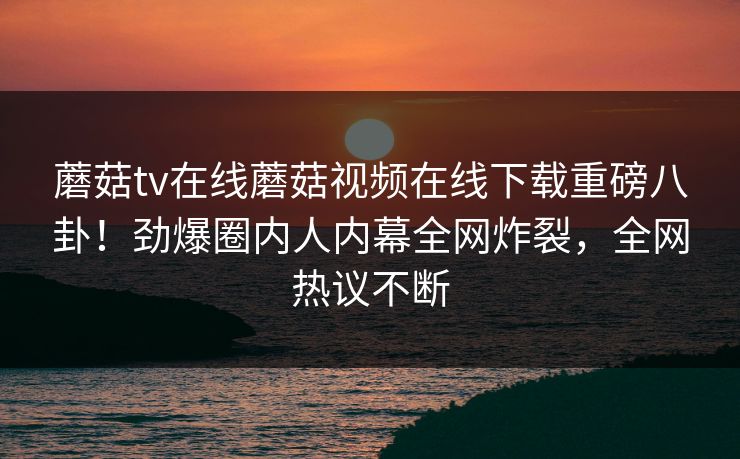 蘑菇tv在线蘑菇视频在线下载重磅八卦！劲爆圈内人内幕全网炸裂，全网热议不断
