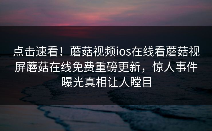 点击速看！蘑菇视频ios在线看蘑菇视屏蘑菇在线免费重磅更新，惊人事件曝光真相让人瞠目